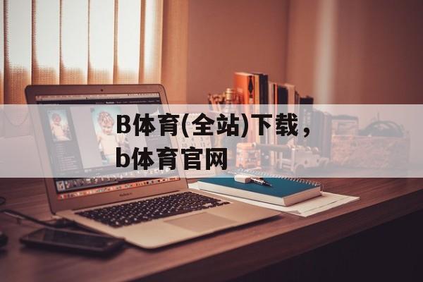 B体育(全站)下载，b体育官网