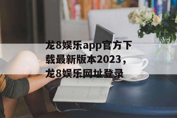 龙8娱乐app官方下载最新版本2023，龙8娱乐网址登录